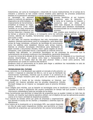 tratamientos, así como la investigación y desarrollo de nuevos medicamentos. En el campo de la
   industria y comercio se han creado nuevos modelos para optimizar los procesos productivos
   basados en la planeación estratégica y nuevas técnicas de administración.
   La   tecnología     ha    aportado                          grandes beneficios al ser humano,
   desde la invención de aparatos y                            dispositivos   para   la detección    y
   diagnostico de enfermedades, en                             la rama de la medicina, la creación y
   mejoramiento de herramientas o                              accesorios    que   son    útiles  para
   simplificar el trabajo en hogar,                            sobre todo después de incorporar la
   energía eléctrica como medio                                elemental para satisfacer necesidades.
   También en el área empresarial                              ha evolucionado con la incorporación de
   innovaciones tecnológicas en sus                            procesos.
   Muchas máquinas y equipos han                               sido creados para beneficiar el ahorro
   de tiempo y esfuerzo de trabajo y el transporte como los vehículos, equipo agrícola, barcos y
   aviones, además de muebles, herramientas varias y componentes
   para audio y video.
   Por otro lado, los avances tecnológicos han sido manipulados para
   obedecer intereses particulares como la investigación, para desarrollar
   armas de fuego novedosas, utilización de tecnología de comunicación
   como los satélites para establecer blancos para armas masivas.
   Además se empelan tecnologías informáticas para falsificación de
   papel moneda y documentos oficiales, hacer copias ilegales de discos
   compactos, crear publicidad nociva y pornografía en Internet entre los
   impactos más delicados. La innovación tecnológica en las empresas ha provocado que la
   automatización de procesos sustituya a los trabajadores, generando desempleo.
   Ya para los inicios de la década de los noventa, surge la Generación X, integrada en su mayoría por
   jóvenes desorientados, sin valores como base y manipulados con la creencia de que el
   materialismo es el modelo ideal de vida para alcanzar metas y crecer como persona. Este
   pensamiento aun existe en nuestros días donde la
   tendencia hacia el consumismo es la pauta para llegar a satisfacer las necesidades no solo de
   jóvenes, sino de toda una sociedad.

   TECNOLOGIAS DEL FUTURO
1.Las versiones 3 y 4 de Bluetooth que saldrán al mercado el año próximo. La
   versión 3 mejorará la velocidad de 802.11, con lo que se facilitarán las
   transmisiones multimedia, mientras que la versión 4 se centrará en el
   ahorro de energía necesario para usar junto con sensores y periféricos
   externos.
2.La navegación a través de los móviles inteligentes en Internet, que
   contarán con mejores pantallas que los actuales dispositivos móviles.
   Microsoft trabaja ya en mejorar su navegador para el próximo Windows
   Phone 7.
3.Los widgets para móviles, que se basarán en tecnologías como el JavaScript y el HTML, y que se
   centrarán en poner a disposición del usuario contenidos en tiempo real que pueden ir desde la
   información metodológica hasta las entradas de los blogs.
4.Las herramientas que permitan el desarrollo de programas que se puedan instalar en todo tipo de
   móviles, sin importar qué sistema operativo utilicen, con el objetivo de que las aplicaciones puedan
   usarse en la mayor cantidad de dispositivos posibles.
5.La creación de tiendas online por parte de empresas y organizaciones
   que permita el acceso de los clientes y empleados a distintos tipos de
   aplicaciones.
6.La mejora de la localización en la tecnología GPS, que estará disponible
   en tres de cada cuatro dispositivos móviles, que permitiría un mayor
   desarrollo de programas que aprovecharían las nuevas funcionalidades
 