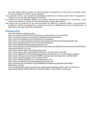 que esta mejora traería consigo. Un efecto colateral se producirá en el área de la privacidad, sobre
    la cual aumentará el interés y la preocupación.
7.La aparición del 4G, que supondrá el espaldarazo definitivo a la banda ancha móvil e impulsará la
    creación de nuevos tipos de dispositivos móviles.
8.La relevancia de las pantallas táctiles, que la gran mayoría de smartphones ya incorporan, y que
    serán muy tenidas en cuenta a la hora de desarrollar nuevas aplicaciones.
9.El avance que se producirá en las comunicaciones de máquina a máquina (M2M), lo que permitirá
    también la creación de dispositivos y programas nuevos en distintas áreas como la distribución, la
    seguridad o las redes eléctricas inteligentes.

Bibliografía:
   http://sordoseduca.blogspot.com/
   http://es.scribd.com/doc/23947010/Educacion-para-sordos-el-caso-de-CPAL
   http://cuentame.inegi.org.mx/impresion/poblacion/discapacidad.asp
   http://www.crecenegocios.com/la-planeacion-estrategica/
   http://www.uco.es/investiga/grupos/eatco/automatica/ihm/descargar/discapacitados.pdf
   http://www.elsiglodetorreon.com.mx/noticia/333290.html
   http://tecnologiaparadiscapacitados.blogspot.com/
   http://www.educoas.org/Portal/bdigital/contenido/interamer/BkIACD/Interamer/Interamerhtml/Mu
   nozIzqhtml/MunIzq_Cp1.htm
   http://www.cajeme.gob.mx/en/Cajeme/Escuelas
   http://www.cajeme.gob.mx/en/Cajeme/Direccion_de_Educacion_Municipal
   http://www.slideshare.net/MindProject/aplicacion-practica-del-cmi-en-una-cadena-hotelera
   http://www.infomipyme.com/Docs/GT/Offline/marketing/marketing.htm#_Toc55619298
   http://www.webparacolegios.com.ar/colegios.html
   http://www.webparacolegios.com.ar/caracteristicas.html
   http://www.orientaeduc.com/downloads/Proyecto.doc.pdf
   http://siteresources.worldbank.org/INTENBREVE/Newsletters/20902847/86-FEB06-
   EDDisability_SP.pdf
   http://portalsej.jalisco.gob.mx/educacion-especial/sites/portalsej.jalisco.gob.mx.educacion-
   especial/files/pdf/ense%C3%B1anza_biling%C3%BCe_ni%C3%B1os_sordos.pdf
 