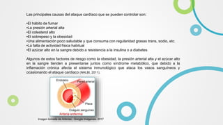 Las principales causas del ataque cardíaco que se pueden controlar son:
•El hábito de fumar
•La presión arterial alta
•El colesterol alto
•El sobrepeso y la obesidad
•Una alimentación poco saludable y que consuma con regularidad grasas trans, sodio, etc.
•La falta de actividad física habitual
•El azúcar alto en la sangre debido a resistencia a la insulina o a diabetes
Algunos de estos factores de riesgo como la obesidad, la presión arterial alta y el azúcar alto
en la sangre tienden a presentarse juntos como síndrome metabólico, que debido a la
inflamación crónica afecta el sistema inmunológico que ataca los vasos sanguíneos y
ocasionando el ataque cardiaco (NHLBI, 2011).
Imagen tomada de Arterias , Google Imágenes, 2017
 
