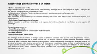 Reconoce los Síntomas Previos a un Infarto:
• Dolor o molestias en el pecho.
Según indica el Instituto Nacional del Corazón, los Pulmones y la Sangre (NHLBI por sus siglas en Ingles), La mayoría de
los ataques cardíacos causan molestias en el centro
o el lado izquierdo del pecho. Pueden sentirse como presión, opresión, sensación de llenura o dolor
• Dificultad para respirar.
Este pudiera ser el único síntoma que se presente; también puede ocurrir antes del dolor o las molestias en el pecho, o al
mismo tiempo.
• Molestias en la parte superior del cuerpo.
Dolor o molestias en un brazo o en ambos, en la espalda, los hombros, el cuello, la mandíbula o la parte superior del
estómago.
Otros posibles síntomas son:
Sudor frío y repentino
Sensación poco común de cansancio sin motivo evidente.
Náuseas y vómito.
Aturdimiento leve o mareo súbito
Sin embargo el ataque cardiaco no siempre causa los síntomas comunes, estos pueden variar de persona a persona,
algunos puntos importantes que se deben conocer son; Los ataques cardíacos pueden comenzar lentamente y causar
solamente dolor o molestias leves; Las personas que tienen concentraciones altas de azúcar en la sangre pudieran no
presentar síntomas o estos pudieran ser muy leves; El síntoma más frecuente del ataque cardíaco en los hombres y en las
mujeres consiste en dolor o malestar en el pecho. Sin embargo, las mujeres tienen más probabilidades de tener dificultad
para respirar, náuseas y vómito, cansancio poco común, a veces durante varios días y dolor en la espalda, los hombros y la
mandíbula (NHLBI, 2011).
 