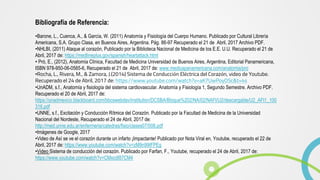 Bibliografía de Referencia:
•Barone, L., Cuenca, A., & García, W. (2011) Anatomía y Fisiología del Cuerpo Humano. Publicado por Cultural Librería
Americana, S.A. Grupo Clasa, en Buenos Aires, Argentina. Pág. 86-97 Recuperado el 21 de Abril, 2017 Archivo PDF.
•NHLBI, (2011) Ataque al corazón, Publicado por la Biblioteca Nacional de Medicina de los E.E. U.U. Recuperado el 21 de
Abril, 2017 de: https://medlineplus.gov/spanish/heartattack.html
• Pró, E., (2012), Anatomía Clínica, Facultad de Medicina Universidad de Buenos Aires, Argentina, Editorial Panamericana,
ISBN 978-950-06-0565-6, Recuperado el 21 de Abril, 2017 de: www.medicapanamericana.com/anatomia/pro
•Rocha, L., Rivera, M., & Zamora, J.(2014) Sistema de Conducción Eléctrica del Corazón, video de Youtube.
Recuperado el 24 de Abril, 2017 de: https://www.youtube.com/watch?v=aK7UwPoyO5c&t=4s
•UnADM, s.f., Anatomía y fisiología del sistema cardiovascular. Anatomía y Fisiología 1, Segundo Semestre. Archivo PDF.
Recuperado el 20 de Abril, 2017 de:
https://unadmexico.blackboard.com/bbcswebdav/institution/DCSBA/Bloque%202/NA/02/NAFI/U2/descargable/U2_AFI1_100
316.pdf
•UNNE, s.f., Excitación y Conducción Rítmica del Corazón. Publicado por la Facultad de Medicina de la Universidad
Nacional del Nordeste, Recuperado el 24 de Abril, 2017 de:
http://med.unne.edu.ar/enfermeria/catedras/fisio/clases07/008.pdf
•Imágenes de Google, 2017
•Video de Así se ve el corazón durante un infarto ¡Impactante! Publicado por Nota Viral en, Youtube, recuperado el 22 de
Abril, 2017 de: https://www.youtube.com/watch?v=zM9n99tFPEg
•Video Sistema de conducción del corazón. Publicado por Farfan, F., Youtube, recuperado el 24 de Abril, 2017 de:
https://www.youtube.com/watch?v=CMxcdI87CM4
 