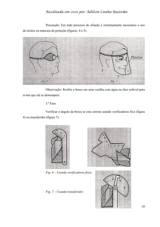 Reeditada em 2010 por Adilson Cunha Rusteiko
10
Precaução: Em todo processo de afiação é extremamente necessário o uso
de óculos ou máscara de proteção (figuras. 4 e 5).
Observação: Resfrie a broca em uma vasilha com água ou óleo solúvel para
evitar que ela se destempere.
3.ª Fase
Verificar o ângulo da broca se esta correta usando verificadores fixo (figura
6) ou transferidor (figura 7).
Fig. 6 – Usando verificadores fixos.
Fig. 7 – Usando transferidor.
 