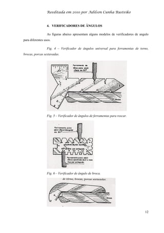Reeditada em 2010 por Adilson Cunha Rusteiko
12
4. VERIFICADORES DE ÂNGULOS
As figuras abaixo apresentam alguns modelos de verificadores de angulo
para diferentes usos.
Fig. 4 – Verificador de ângulos universal para ferramentas de torno,
brocas, porcas sextavadas.
Fig. 5 – Verificador de ângulos de ferramentas para roscar.
Fig. 6 – Verificador de ângulo de broca.
 