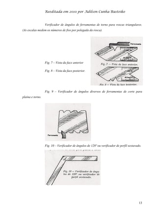 Reeditada em 2010 por Adilson Cunha Rusteiko
13
Verificador de ângulos de ferramentas de torno para roscas triangulares.
(As escalas medem os números de fios por polegada da rosca).
Fig. 7 – Vista da face anterior
Fig. 8 – Vista da face posterior.
Fig. 9 – Verificador de ângulos diversos de ferramentas de corte para
plaina e torno.
Fig. 10 – Verificador de ângulos de 120º ou verificador de perfil sextavado.
 