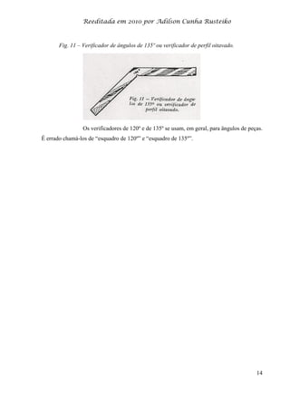 Reeditada em 2010 por Adilson Cunha Rusteiko
14
Fig. 11 – Verificador de ângulos de 135º ou verificador de perfil oitavado.
Os verificadores de 120º e de 135º se usam, em geral, para ângulos de peças.
É errado chamá-los de “esquadro de 120º” e “esquadro de 135º”.
 