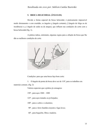 Reeditada em 2010 por Adilson Cunha Rusteiko
15
5. BROCA HELICOIDAL (ÂNGULOS)
Devido a forma especial da broca helicoidal, é praticamente impossível
medir diretamente e com exatidão, os ângulos c (ângulo cortante), f (ângulo de folga ou de
incidência) e s ( ângulo de saída ou de ataque), que influem nas condições do corte com a
broca helicoidal (fig. 1).
A prática indica, entretanto, algumas regras para a afiação da broca que lhe
dão as melhores condições de corte.
Condições: para que uma broca faça bom corte:
1. O ângulo da ponta da broca deve ser de 118º, para os trabalhos em
materiais comuns. (fig. 2)
Valores especiais que a prática já consagrou:
150º , para aços 1060 – 1080
125º , para aços tratados ou já forjados;
100º , para o cobre e o alumínio;
90º , para o ferro fundido cinzento e ligas leves;
60º , para baquelite, fibra e madeira.
 