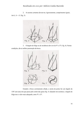 Reeditada em 2010 por Adilson Cunha Rusteiko
16
2. As arestas cortantes devem ter, rigorosamente, comprimentos iguais,
isto é, A = A’ (fig. 3).
3. O ângulo de folga ou de incidência deve ter de 9º a 15º ( fig. 4). Nestas
condições, dá-se melhor penetração da broca.
Estando a broca corretamente afiada, a aresta da ponta faz um ângulo de
130º com uma reta que passa pelo centro das guias (fig. 5). Quando isto acontece, o ângulo de
folga tem o valor mais adequado, entre 9º e 15º.
 
