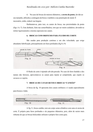 Reeditada em 2010 por Adilson Cunha Rusteiko
17
4. No caso de brocas de maiores diâmetros, a aresta da ponta, devido ao
seu tamanho, dificulta a centragem da broca e também a sua penetração do metal. É
necessário, então, reduzir sua largura.
Desbastam-se, para isso, os canais da broca, nas proximidades da ponta
(figs. 6 e 7). Este desbaste, feito nas esmerilhadora, tem que ser muito cuidadoso, devendo-se
retirar rigorosamente a mesma espessura nos canais.
6. BROCAS COM ORIFICIOS PARA FLUIDO DE CORTE
São usadas para produção continua e em alta velocidade, que exige
abundante lubrificação, principalmente em furos profundos (fig 8 e 9)
O fluido de corte é injetado sob alta pressão. No caso do ferro fundido e dos
metais não ferrosos, aproveitam-se os canais para injetar ar comprimido, que expele os
cavacos a e sujeira.
7. BROCAS DE CANAIS RETOS E BROCAS “CANHÃO”
A broca da fig. 10 apresenta dois canais retilíneos e é usada especialmente
para bronze e latão.
A fig 11, broca canhão, tem um corpo seme-cilindrico com uma só aresta de
corte. È própria para furos profundos e de pequenos diâmetros, pois, além de serem mais
robustas do que as brocas helicoidais utilizam o próprio furo como guia.
 