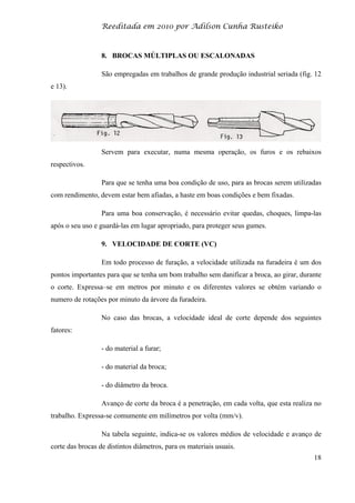 Reeditada em 2010 por Adilson Cunha Rusteiko
18
8. BROCAS MÚLTIPLAS OU ESCALONADAS
São empregadas em trabalhos de grande produção industrial seriada (fig. 12
e 13).
Servem para executar, numa mesma operação, os furos e os rebaixos
respectivos.
Para que se tenha uma boa condição de uso, para as brocas serem utilizadas
com rendimento, devem estar bem afiadas, a haste em boas condições e bem fixadas.
Para uma boa conservação, é necessário evitar quedas, choques, limpa-las
após o seu uso e guardá-las em lugar apropriado, para proteger seus gumes.
9. VELOCIDADE DE CORTE (VC)
Em todo processo de furação, a velocidade utilizada na furadeira é um dos
pontos importantes para que se tenha um bom trabalho sem danificar a broca, ao girar, durante
o corte. Expressa–se em metros por minuto e os diferentes valores se obtém variando o
numero de rotações por minuto da árvore da furadeira.
No caso das brocas, a velocidade ideal de corte depende dos seguintes
fatores:
- do material a furar;
- do material da broca;
- do diâmetro da broca.
Avanço de corte da broca é a penetração, em cada volta, que esta realiza no
trabalho. Expressa-se comumente em milímetros por volta (mm/v).
Na tabela seguinte, indica-se os valores médios de velocidade e avanço de
corte das brocas de distintos diâmetros, para os materiais usuais.
 