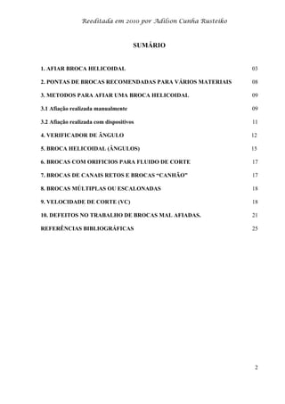 Reeditada em 2010 por Adilson Cunha Rusteiko
2
SUMÁRIO
1. AFIAR BROCA HELICOIDAL 03
2. PONTAS DE BROCAS RECOMENDADAS PARA VÁRIOS MATERIAIS 08
3. METODOS PARA AFIAR UMA BROCA HELICOIDAL 09
3.1 Afiação realizada manualmente 09
3.2 Afiação realizada com dispositivos 11
4. VERIFICADOR DE ÂNGULO 12
5. BROCA HELICOIDAL (ÂNGULOS) 15
6. BROCAS COM ORIFICIOS PARA FLUIDO DE CORTE 17
7. BROCAS DE CANAIS RETOS E BROCAS “CANHÃO” 17
8. BROCAS MÚLTIPLAS OU ESCALONADAS 18
9. VELOCIDADE DE CORTE (VC) 18
10. DEFEITOS NO TRABALHO DE BROCAS MAL AFIADAS. 21
REFERÊNCIAS BIBLIOGRÁFICAS 25
 