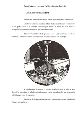 Reeditada em 2010 por Adilson Cunha Rusteiko
3
1. AFIAR BROCA HELICOIDAL
É necessário observar uma afiação correta, para que a broca trabalhe bem.
Uma broca helicoidal que não está bem afiada, não realiza um bom trabalho;
o furo pode desviar-se e o tempo necessário para furação é maior. Por este motivo é
indispensável ao mecânico saber afiar bem a broca helicoidal.
A ferramenta está bem afiada quando o cavaco sai de uma forma ondulada e
continua; e defeituosa, quando o cavaco sai em pequenos pedaços, sem encrespar
A afiação desta ferramenta é feita em rebolo abrasivo, á mão ou com
dispositivo apropriado. A afiação realizada manual é uma operação difícil que exige muita
habilidade por parte do mecânico.
Há afiação de brocas varia conforme o material que se esta trabalhando.
Observe tabela a baixo:
 