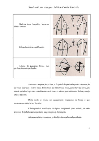 Reeditada em 2010 por Adilson Cunha Rusteiko
5
Madeira dura, baquelite, borracha,
fibra e ebonite.
Cobra,alumínio e metal branco.
Afiação de pequenas brocas para
perfuração muito profundas.
Ao começa a operação de furar, é de grande importância para a conservação
da broca fazer dois ou três furos, dependendo do diâmetro da broca, como furo de alivio, em
vez de trabalhar logo com a medida correta da broca, a não ser que o diâmetro da braça esteja
abaixo de 5mm.
Deste modo se produz um aquecimento progressivo na broca, o que
aumenta sua resistência e duração.
É indispensável a utilização de liquido refrigerante (óleo solúvel) em todo
processo do trabalho para se evitar o aquecimento da ferramenta.
A imagem abaixo representa os detalhes de uma broca bem afiada.
 
