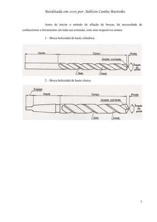 Reeditada em 2010 por Adilson Cunha Rusteiko
7
Antes de iniciar o método de afiação de brocas, há necessidade de
conhecermos a ferramentas em toda sua extensão, com seus respectivos nomes.
1 – Broca helicoidal de haste cilíndrica.
2 – Broca helicoidal de haste cônica.
 