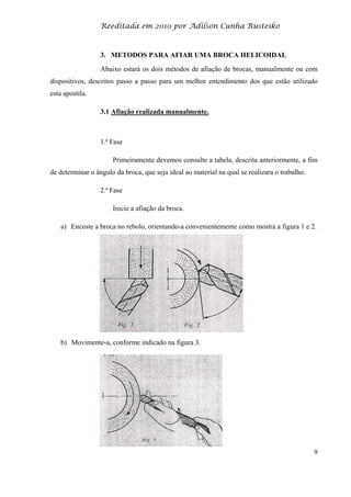 Reeditada em 2010 por Adilson Cunha Rusteiko
9
3. METODOS PARA AFIAR UMA BROCA HELICOIDAL
Abaixo estará os dois métodos de afiação de brocas, manualmente ou com
dispositivos, descritos passo a passo para um melhor entendimento dos que estão utilizado
esta apostila.
3.1 Afiação realizada manualmente.
1.ª Fase
Primeiramente devemos consulte a tabela, descrita anteriormente, a fim
de determinar o ângulo da broca, que seja ideal ao material na qual se realizara o trabalho.
2.ª Fase
Inicie a afiação da broca.
a) Encoste a broca no rebolo, orientando-a convenientemente como mostra a figura 1 e 2.
b) Movimente-a, conforme indicado na figura 3.
 