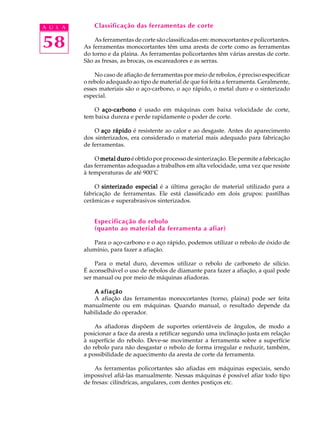A U L A       Classificação das ferramentas de corte


58            As ferramentas de corte são classificadas em: monocortantes e policortantes.
          As ferramentas monocortantes têm uma aresta de corte como as ferramentas
          do torno e da plaina. As ferramentas policortantes têm várias arestas de corte.
          São as fresas, as brocas, os escareadores e as serras.

              No caso de afiação de ferramentas por meio de rebolos, é preciso especificar
          o rebolo adequado ao tipo de material de que foi feita a ferramenta. Geralmente,
          esses materiais são o aço-carbono, o aço rápido, o metal duro e o sinterizado
          especial.

             O aço-carbono é usado em máquinas com baixa velocidade de corte,
          tem baixa dureza e perde rapidamente o poder de corte.

              O aço rápido é resistente ao calor e ao desgaste. Antes do aparecimento
          dos sinterizados, era considerado o material mais adequado para fabricação
          de ferramentas.

              O metal duro é obtido por processo de sinterização. Ele permite a fabricação
          das ferramentas adequadas a trabalhos em alta velocidade, uma vez que resiste
          à temperaturas de até 900°C

              O sinterizado especial é a última geração de material utilizado para a
          fabricação de ferramentas. Ele está classificado em dois grupos: pastilhas
          cerâmicas e superabrasivos sinterizados.


              Especificação do rebolo
              (quanto ao material da ferramenta a afiar)

             Para o aço-carbono e o aço rápido, podemos utilizar o rebolo de óxido de
          alumínio, para fazer a afiação.

              Para o metal duro, devemos utilizar o rebolo de carboneto de silício.
          É aconselhável o uso de rebolos de diamante para fazer a afiação, a qual pode
          ser manual ou por meio de máquinas afiadoras.

              A afiação
              A afiação das ferramentas monocortantes (torno, plaina) pode ser feita
          manualmente ou em máquinas. Quando manual, o resultado depende da
          habilidade do operador.

              As afiadoras dispõem de suportes orientáveis de ângulos, de modo a
          posicionar a face da aresta a retificar segundo uma inclinação justa em relação
          à superfície do rebolo. Deve-se movimentar a ferramenta sobre a superfície
          do rebolo para não desgastar o rebolo de forma irregular e reduzir, também,
          a possibilidade de aquecimento da aresta de corte da ferramenta.

              As ferramentas policortantes são afiadas em máquinas especiais, sendo
          impossível afiá-las manualmente. Nessas máquinas é possível afiar todo tipo
          de fresas: cilíndricas, angulares, com dentes postiços etc.
 