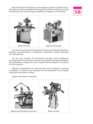 Brocas helicoidais são afiadas por uma máquina especial. A afiação é neces-     A U L A
sária para que a broca mantenha um bom poder de corte do material e para que
suas arestas ou fios cortantes fiquem simétricos em relação ao eixo da broca.
                                                                                    58




            afiadora de brocas                    afiadora de ferramentas


   Às vezes, é necessário afiar ferramentas de corte com três tipos de operações:
desbaste, semi-acabamento e acabamento, utilizando-se rebolos diferentes
em cada operação.

    No caso, por exemplo, de ferramentas lascadas, muito danificadas
ou na fabricação das ferramentas, elas devem passar pela operação de desbaste.
São desbastados os ângulos de cunha, ângulos laterais, ângulos de incidência
e do raio de ponta.

    Quando as ferramentas não estão lascadas, não é necessária a operação
de desbaste. É suficiente uma operação de semi-acabamento ou de simples
acabamento nas arestas cortantes.

    Seguem ilustrações de afiadoras.




  afiadora para ferramentas de metal duro           afiadora universal
 