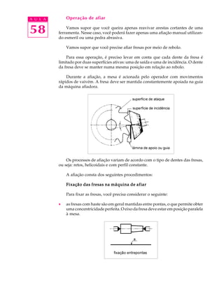 A U L A       Operação de afiar


58            Vamos supor que você queira apenas reavivar arestas cortantes de uma
          ferramenta. Nesse caso, você poderá fazer apenas uma afiação manual utilizan-
          do esmeril ou uma pedra abrasiva.

              Vamos supor que você precise afiar fresas por meio de rebolo.

              Para essa operação, é preciso levar em conta que cada dente da fresa é
          limitado por duas superfícies ativas: uma de saída e uma de incidência. O dente
          da fresa deve se manter numa mesma posição em relação ao rebolo.

              Durante a afiação, a mesa é acionada pelo operador com movimentos
          rápidos de vaivém. A fresa deve ser mantida constantemente apoiada na guia
          da máquina afiadora.




              Os processos de afiação variam de acordo com o tipo de dentes das fresas,
          ou seja: retos, helicoidais e com perfil constante.

              A afiação consta dos seguintes procedimentos:

              Fixação das fresas na máquina de afiar

              Para fixar as fresas, você precisa considerar o seguinte:

          ·   as fresas com haste são em geral mantidas entre pontas, o que permite obter
              uma concentricidade perfeita. O eixo da fresa deve estar em posição paralela
              à mesa.
 