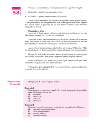 A U L A        Coloque a extremidade da escora-guia numa das seguintes posições:


     58         ·

                ·
                    horizontal - para fresas com dentes retos;

                    inclinada   - para fresas com dentes helicoidais.

                    Apóie o dente da fresa na escora-guia. Em seguida coloque, paralelamente,
                o eixo porta-rebolo e o eixo porta-fresa num mesmo plano horizontal. Depois
                faça descer a fresa e aproxime um de seus dentes ao rebolo (com diâmetro
                adequado ao dente).

                     Operação de afiar
                     Aproxime a fresa alguns milímetros do rebolo e verifique se ele gira
                livremente, antes de pôr o motor em movimento.

                    Aproxime o carro com cuidado até pôr o rebolo em contato com o dente da
                fresa. Movimente a mesa com uma das mãos num movimento de vaivém
                bastante rápido. Ao mesmo tempo, guie a fresa com a outra mão.

                    Afaste a fresa, lateralmente, do rebolo e faça um passe de 0,02 mm (p = 0,02).
                Vá afiando dente por dente, mantendo a mesma referência para todos os dentes.

                    Depois de uma volta completa, avance o carro para um novo passe
                de 0,02 mm e continue a afiação até compensar todo o desgaste da fresa.

                    Para o acabamento, faça passes de 0,01 mm. Após terminar a afiação, retire
                as rebarbas do gume com uma pedra abrasiva.

                    Veja agora o que você aprendeu. Faça os exercícios a seguir e confira suas
                respostas com as do gabarito.




Pare! Estude!       Marque com X a única resposta correta.
  Responda!
                Exercício 1
                   Para restaurar o contorno e o perfil de corte de ferramentas desgastadas,
                   essas ferramentas devem ser:
                   a) ( ) limadas;
                   b) ( ) serradas;
                   c) ( ) afiadas;
                   d) ( ) fresadas.

                Exercício 2
                   Para reavivar cantos de arestas, basta afiá-los manualmente utilizando:
                   a) ( ) esmeril ou pedra abrasiva;
                   b) ( ) lixa ou pedra pome;
                   c) ( ) rebolo ou lixa;
                   d) ( ) esmeril ou lima.
 