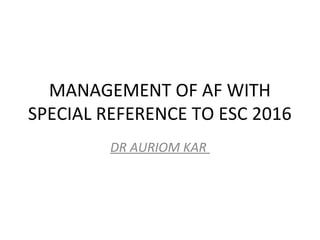 MANAGEMENT OF AF WITH
SPECIAL REFERENCE TO ESC 2016
DR AURIOM KAR
 