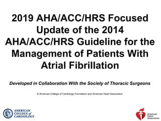 2019 AHA/ACC/HRS Focused
Update of the 2014
AHA/ACC/HRS Guideline for the
Management of Patients With
Atrial Fibrillation
Developed in Collaboration With the Society of Thoracic Surgeons
© American College of Cardiology Foundation and American Heart Association
 