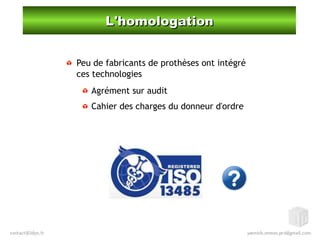 L'homologationL'homologation
Peu de fabricants de prothèses ont intégré
ces technologies
Agrément sur audit
Cahier des charges du donneur d'ordre
 