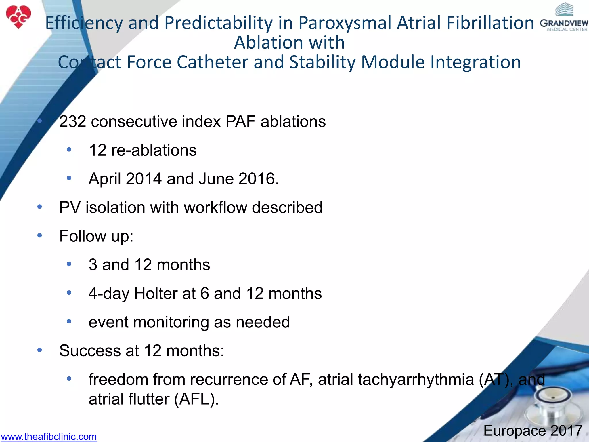 • 232 consecutive index PAF ablations
• 12 re-ablations
• April 2014 and June 2016.
• PV isolation with workflow described
• Follow up:
• 3 and 12 months
• 4-day Holter at 6 and 12 months
• event monitoring as needed
• Success at 12 months:
• freedom from recurrence of AF, atrial tachyarrhythmia (AT), and
atrial flutter (AFL).
40826Efficiency and Predictability in Paroxysmal Atrial Fibrillation
Ablation with
Contact Force Catheter and Stability Module Integration
Europace 2017www.theafibclinic.com
 