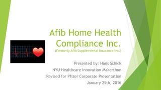Afib Home Health
Compliance Inc.
(Formerly Afib Supplemental Insurance Inc.)
Presented by: Hans Schick
NYU Healthcare Innovation Makerthon
Revised for Pfizer Corporate Presentation
January 25th, 2016
 