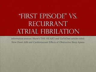 “first episode” vs.
         Recurrant
    Atrial fibrilation
information sources: Hurst’s THE HEART and UpToDate articles titled:
New Onset Afib and Cardiovascualr Effects of Obstructive Sleep Apnea
 