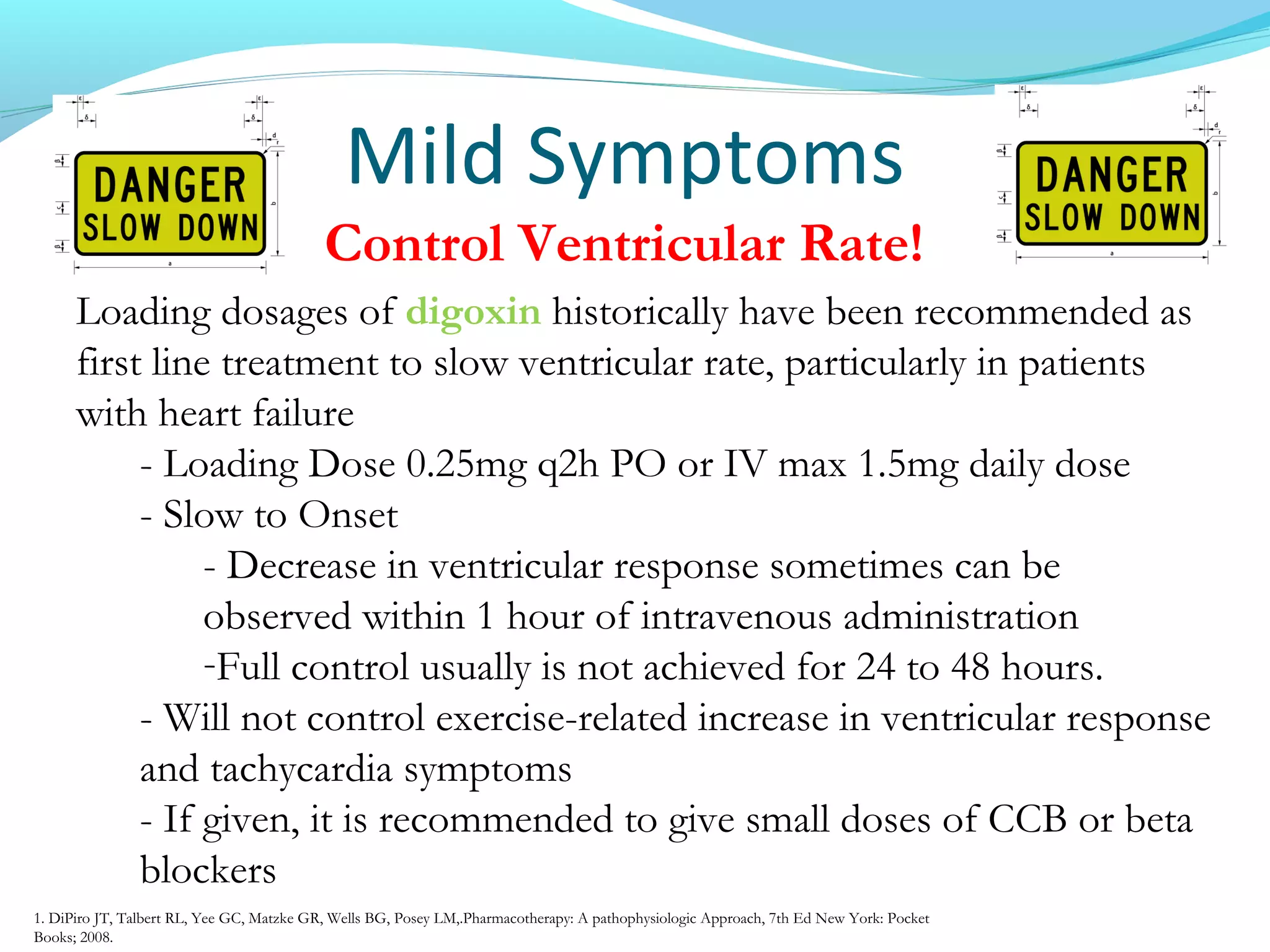 Mild Symptoms
Control Ventricular Rate!
Loading dosages of digoxin historically have been recommended as
first line treatment to slow ventricular rate, particularly in patients
with heart failure
- Loading Dose 0.25mg q2h PO or IV max 1.5mg daily dose
- Slow to Onset
- Decrease in ventricular response sometimes can be
observed within 1 hour of intravenous administration
-Full control usually is not achieved for 24 to 48 hours.
- Will not control exercise-related increase in ventricular response
and tachycardia symptoms
- If given, it is recommended to give small doses of CCB or beta
blockers
1. DiPiro JT, Talbert RL, Yee GC, Matzke GR, Wells BG, Posey LM,.Pharmacotherapy: A pathophysiologic Approach, 7th Ed New York: Pocket
Books; 2008.
 