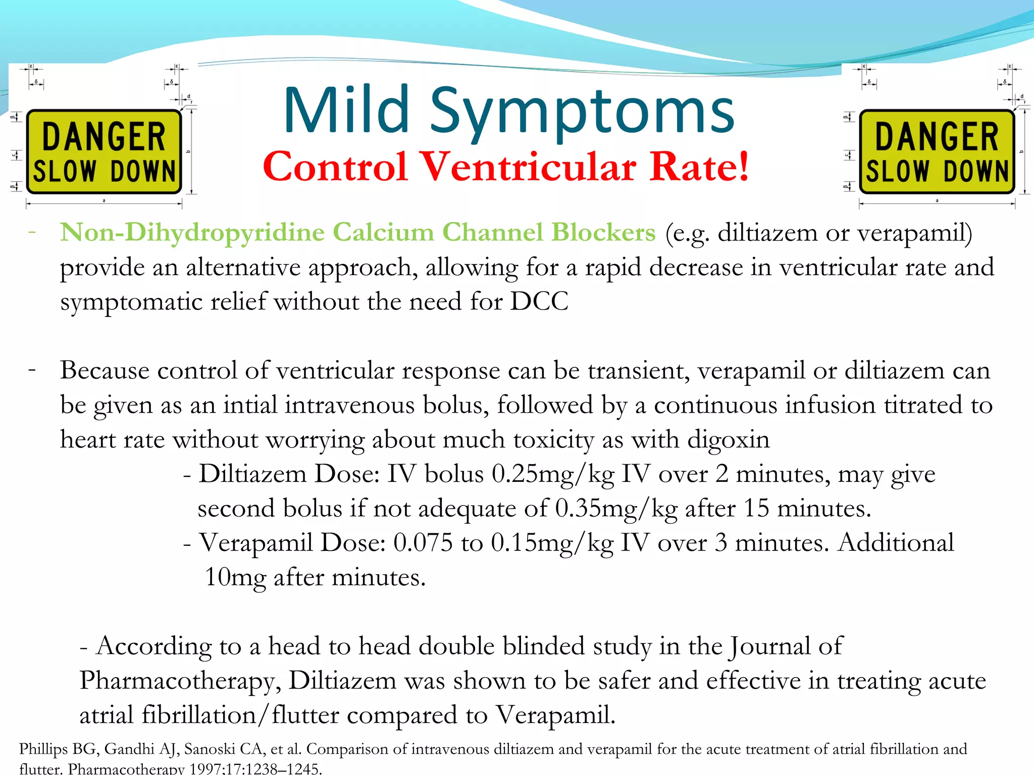 Mild Symptoms
Control Ventricular Rate!
- Non-Dihydropyridine Calcium Channel Blockers (e.g. diltiazem or verapamil)
provide an alternative approach, allowing for a rapid decrease in ventricular rate and
symptomatic relief without the need for DCC
- Because control of ventricular response can be transient, verapamil or diltiazem can
be given as an intial intravenous bolus, followed by a continuous infusion titrated to
heart rate without worrying about much toxicity as with digoxin
- Diltiazem Dose: IV bolus 0.25mg/kg IV over 2 minutes, may give
second bolus if not adequate of 0.35mg/kg after 15 minutes.
- Verapamil Dose: 0.075 to 0.15mg/kg IV over 3 minutes. Additional
10mg after minutes.
- According to a head to head double blinded study in the Journal of
Pharmacotherapy, Diltiazem was shown to be safer and effective in treating acute
atrial fibrillation/flutter compared to Verapamil.
Phillips BG, Gandhi AJ, Sanoski CA, et al. Comparison of intravenous diltiazem and verapamil for the acute treatment of atrial fibrillation and
flutter. Pharmacotherapy 1997;17:1238–1245.
 