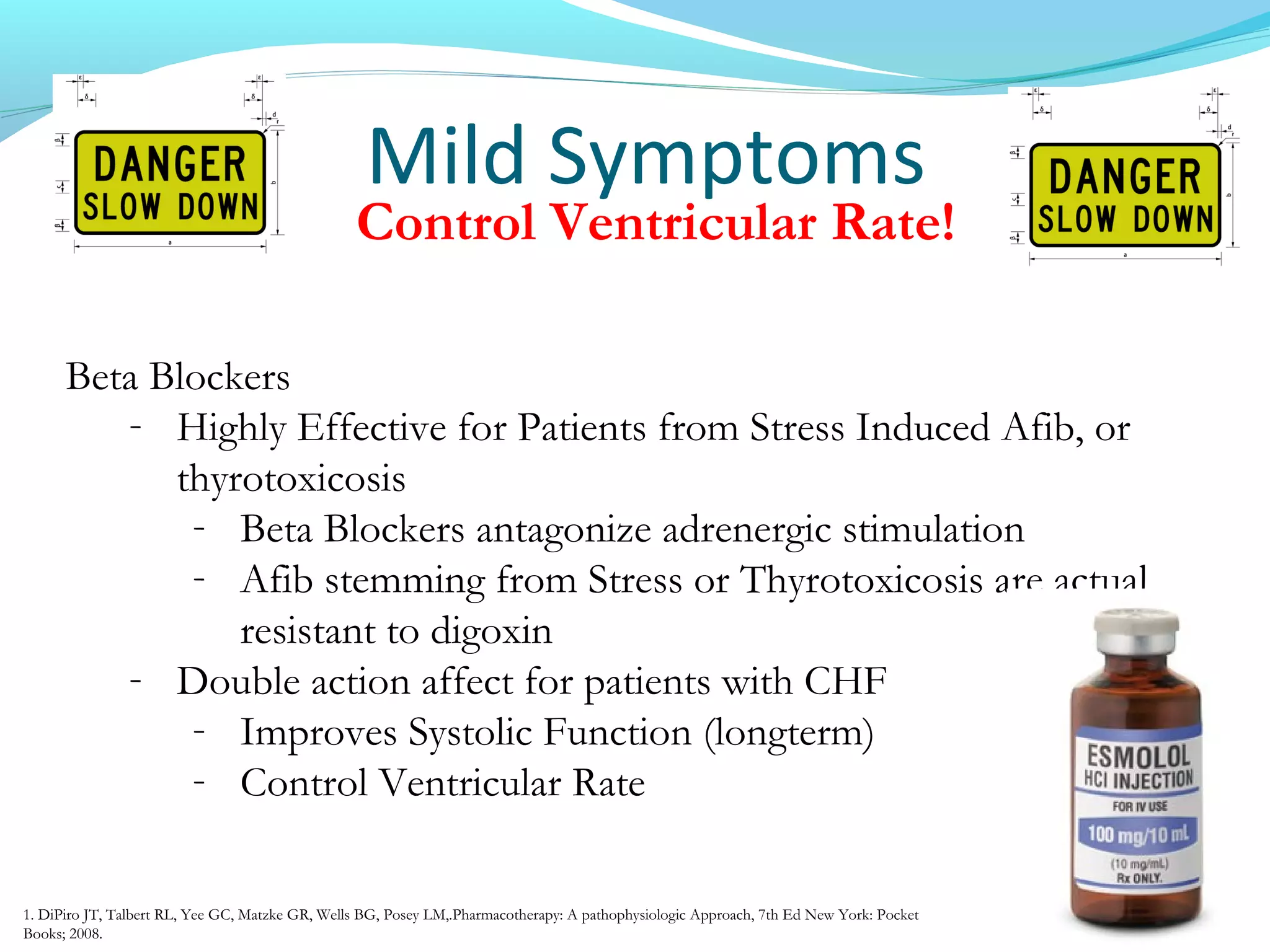 Mild Symptoms
Beta Blockers
- Highly Effective for Patients from Stress Induced Afib, or
thyrotoxicosis
- Beta Blockers antagonize adrenergic stimulation
- Afib stemming from Stress or Thyrotoxicosis are actual
resistant to digoxin
- Double action affect for patients with CHF
- Improves Systolic Function (longterm)
- Control Ventricular Rate
Control Ventricular Rate!
1. DiPiro JT, Talbert RL, Yee GC, Matzke GR, Wells BG, Posey LM,.Pharmacotherapy: A pathophysiologic Approach, 7th Ed New York: Pocket
Books; 2008.
 