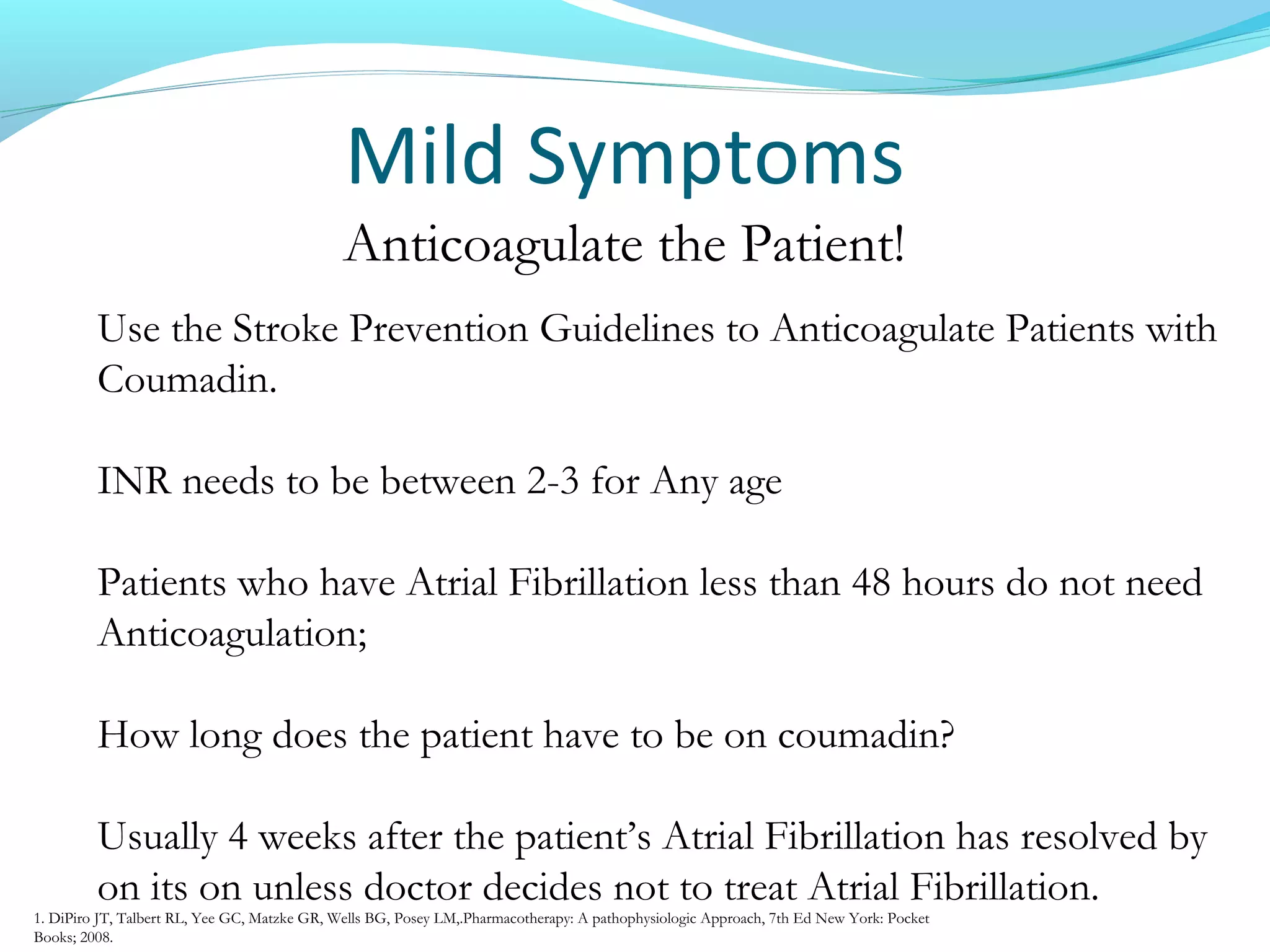 Mild Symptoms
Anticoagulate the Patient!
Use the Stroke Prevention Guidelines to Anticoagulate Patients with
Coumadin.
INR needs to be between 2-3 for Any age
Patients who have Atrial Fibrillation less than 48 hours do not need
Anticoagulation;
How long does the patient have to be on coumadin?
Usually 4 weeks after the patient’s Atrial Fibrillation has resolved by
on its on unless doctor decides not to treat Atrial Fibrillation.
1. DiPiro JT, Talbert RL, Yee GC, Matzke GR, Wells BG, Posey LM,.Pharmacotherapy: A pathophysiologic Approach, 7th Ed New York: Pocket
Books; 2008.
 
