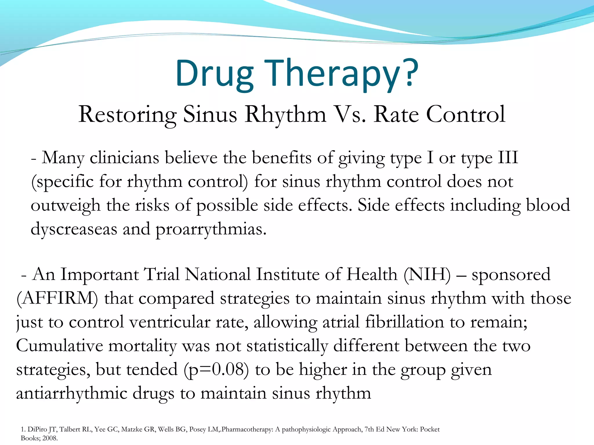 Drug Therapy?
Restoring Sinus Rhythm Vs. Rate Control
- An Important Trial National Institute of Health (NIH) – sponsored
(AFFIRM) that compared strategies to maintain sinus rhythm with those
just to control ventricular rate, allowing atrial fibrillation to remain;
Cumulative mortality was not statistically different between the two
strategies, but tended (p=0.08) to be higher in the group given
antiarrhythmic drugs to maintain sinus rhythm
- Many clinicians believe the benefits of giving type I or type III
(specific for rhythm control) for sinus rhythm control does not
outweigh the risks of possible side effects. Side effects including blood
dyscreaseas and proarrythmias.
1. DiPiro JT, Talbert RL, Yee GC, Matzke GR, Wells BG, Posey LM,.Pharmacotherapy: A pathophysiologic Approach, 7th Ed New York: Pocket
Books; 2008.
 