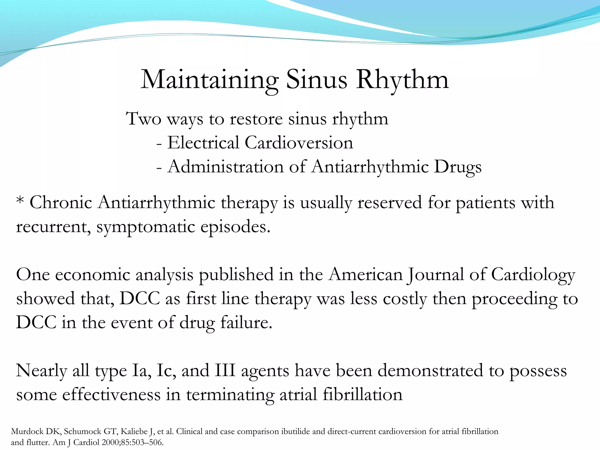 Maintaining Sinus Rhythm
Two ways to restore sinus rhythm
- Electrical Cardioversion
- Administration of Antiarrhythmic Drugs
* Chronic Antiarrhythmic therapy is usually reserved for patients with
recurrent, symptomatic episodes.
One economic analysis published in the American Journal of Cardiology
showed that, DCC as first line therapy was less costly then proceeding to
DCC in the event of drug failure.
Nearly all type Ia, Ic, and III agents have been demonstrated to possess
some effectiveness in terminating atrial fibrillation
Murdock DK, Schumock GT, Kaliebe J, et al. Clinical and case comparison ibutilide and direct-current cardioversion for atrial fibrillation
and flutter. Am J Cardiol 2000;85:503–506.
 