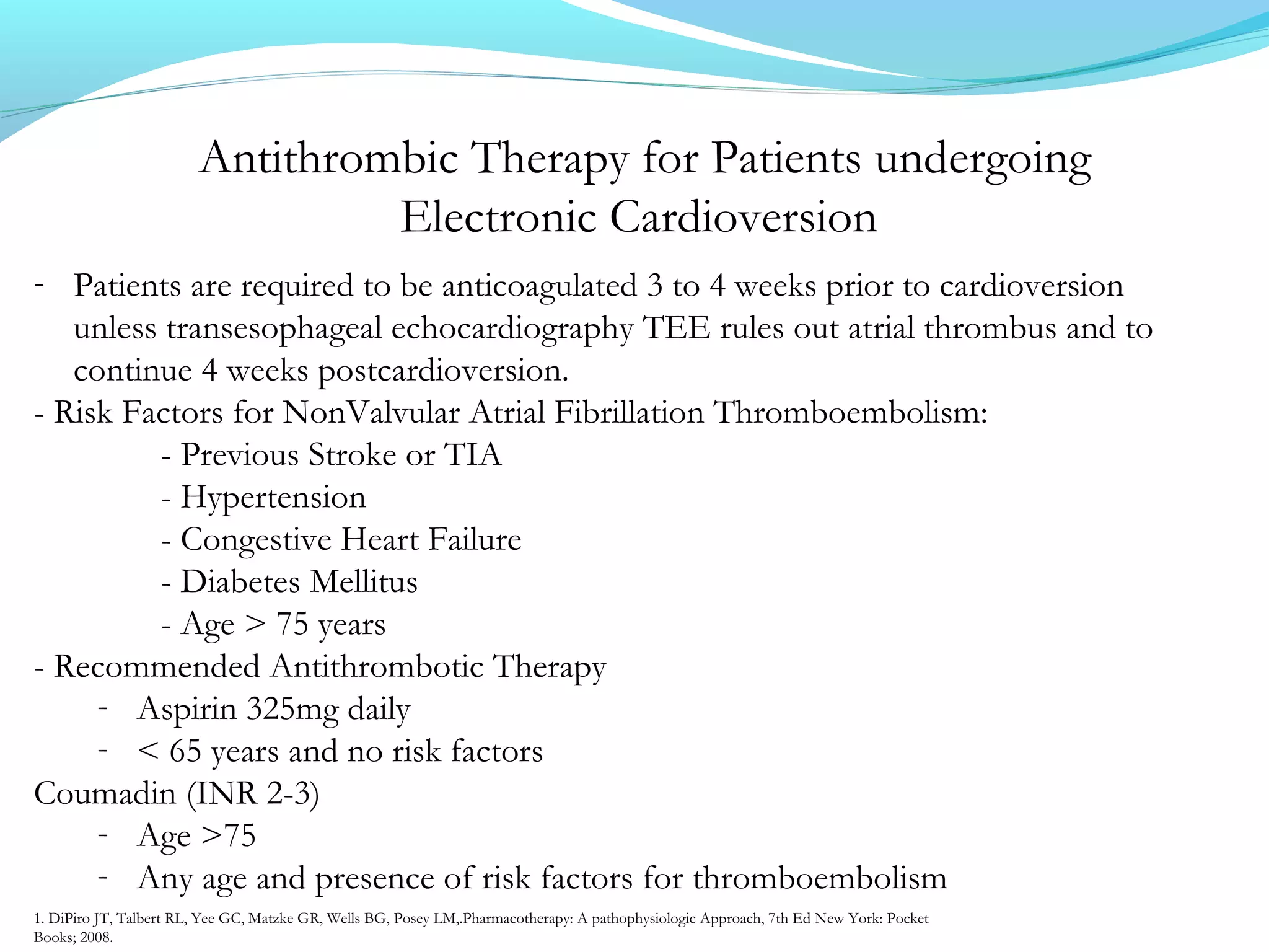Antithrombic Therapy for Patients undergoing
Electronic Cardioversion
- Patients are required to be anticoagulated 3 to 4 weeks prior to cardioversion
unless transesophageal echocardiography TEE rules out atrial thrombus and to
continue 4 weeks postcardioversion.
- Risk Factors for NonValvular Atrial Fibrillation Thromboembolism:
- Previous Stroke or TIA
- Hypertension
- Congestive Heart Failure
- Diabetes Mellitus
- Age > 75 years
- Recommended Antithrombotic Therapy
- Aspirin 325mg daily
- < 65 years and no risk factors
Coumadin (INR 2-3)
- Age >75
- Any age and presence of risk factors for thromboembolism
1. DiPiro JT, Talbert RL, Yee GC, Matzke GR, Wells BG, Posey LM,.Pharmacotherapy: A pathophysiologic Approach, 7th Ed New York: Pocket
Books; 2008.
 
