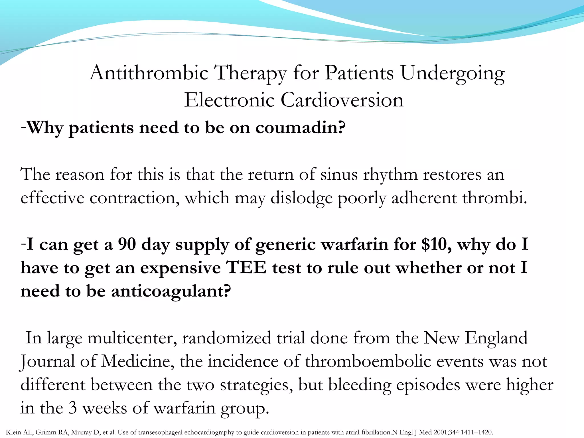 Antithrombic Therapy for Patients Undergoing
Electronic Cardioversion
-Why patients need to be on coumadin?
The reason for this is that the return of sinus rhythm restores an
effective contraction, which may dislodge poorly adherent thrombi.
-I can get a 90 day supply of generic warfarin for $10, why do I
have to get an expensive TEE test to rule out whether or not I
need to be anticoagulant?
In large multicenter, randomized trial done from the New England
Journal of Medicine, the incidence of thromboembolic events was not
different between the two strategies, but bleeding episodes were higher
in the 3 weeks of warfarin group.
Klein AL, Grimm RA, Murray D, et al. Use of transesophageal echocardiography to guide cardioversion in patients with atrial fibrillation.N Engl J Med 2001;344:1411–1420.
 