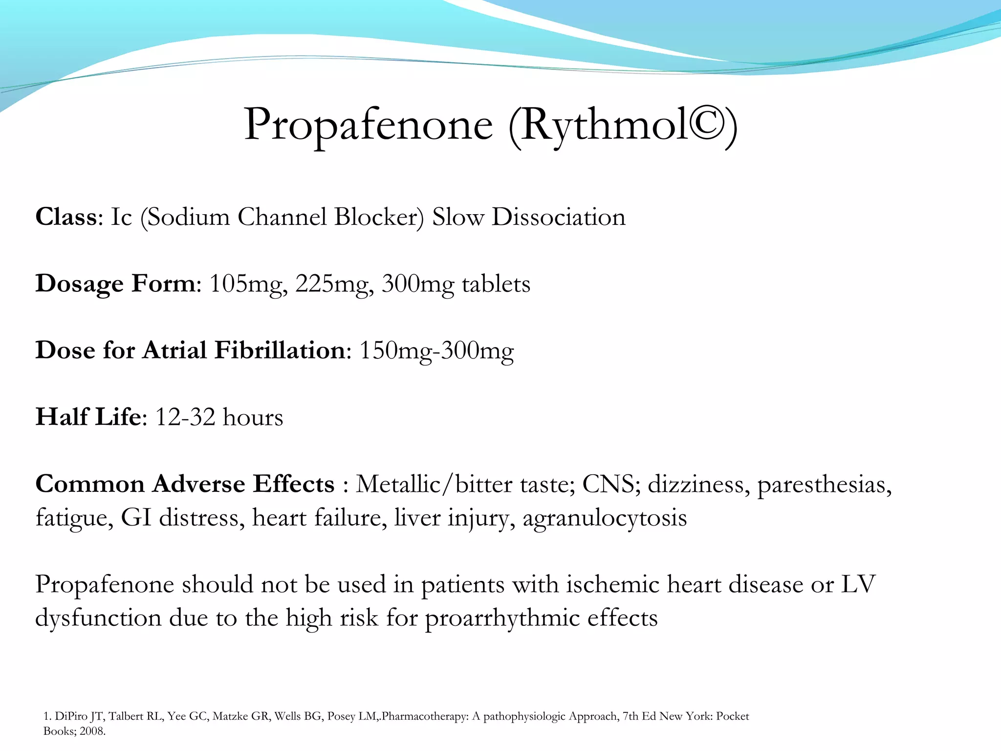 Propafenone (Rythmol©)
Class: Ic (Sodium Channel Blocker) Slow Dissociation
Dosage Form: 105mg, 225mg, 300mg tablets
Dose for Atrial Fibrillation: 150mg-300mg
Half Life: 12-32 hours
Common Adverse Effects : Metallic/bitter taste; CNS; dizziness, paresthesias,
fatigue, GI distress, heart failure, liver injury, agranulocytosis
Propafenone should not be used in patients with ischemic heart disease or LV
dysfunction due to the high risk for proarrhythmic effects
1. DiPiro JT, Talbert RL, Yee GC, Matzke GR, Wells BG, Posey LM,.Pharmacotherapy: A pathophysiologic Approach, 7th Ed New York: Pocket
Books; 2008.
 