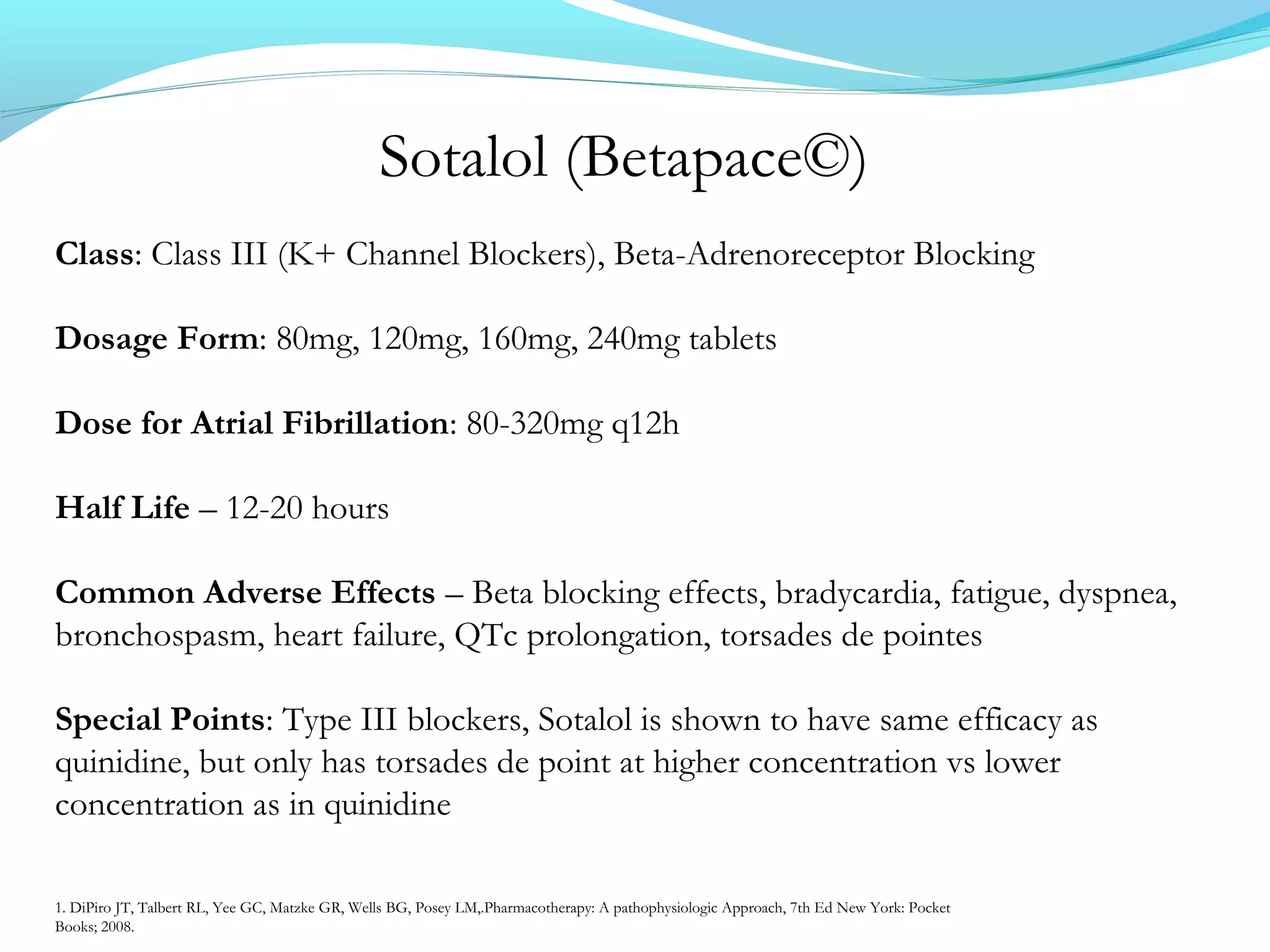 Sotalol (Betapace©)
Class: Class III (K+ Channel Blockers), Beta-Adrenoreceptor Blocking
Dosage Form: 80mg, 120mg, 160mg, 240mg tablets
Dose for Atrial Fibrillation: 80-320mg q12h
Half Life – 12-20 hours
Common Adverse Effects – Beta blocking effects, bradycardia, fatigue, dyspnea,
bronchospasm, heart failure, QTc prolongation, torsades de pointes
Special Points: Type III blockers, Sotalol is shown to have same efficacy as
quinidine, but only has torsades de point at higher concentration vs lower
concentration as in quinidine
1. DiPiro JT, Talbert RL, Yee GC, Matzke GR, Wells BG, Posey LM,.Pharmacotherapy: A pathophysiologic Approach, 7th Ed New York: Pocket
Books; 2008.
 