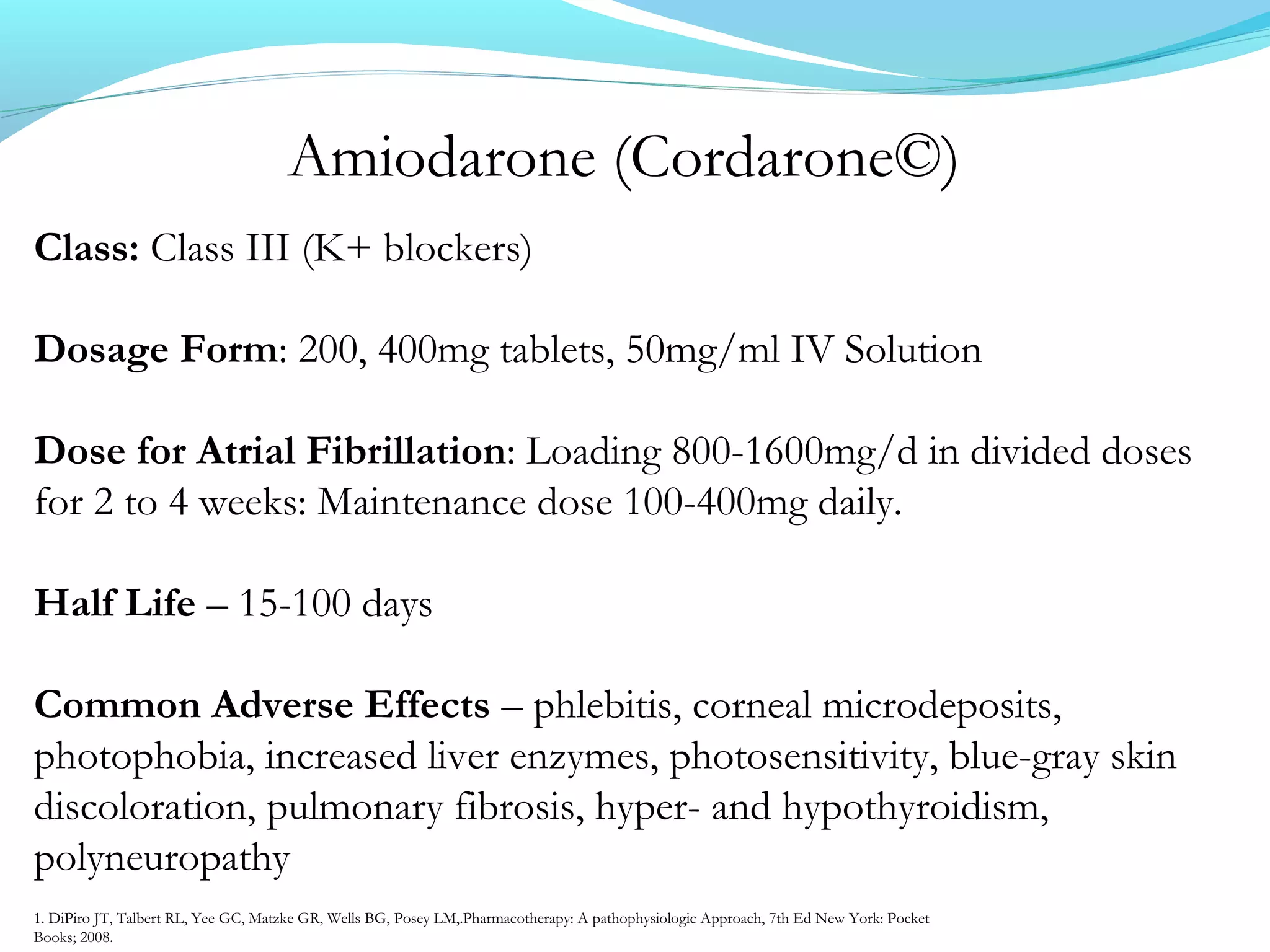 Amiodarone (Cordarone©)
Class: Class III (K+ blockers)
Dosage Form: 200, 400mg tablets, 50mg/ml IV Solution
Dose for Atrial Fibrillation: Loading 800-1600mg/d in divided doses
for 2 to 4 weeks: Maintenance dose 100-400mg daily.
Half Life – 15-100 days
Common Adverse Effects – phlebitis, corneal microdeposits,
photophobia, increased liver enzymes, photosensitivity, blue-gray skin
discoloration, pulmonary fibrosis, hyper- and hypothyroidism,
polyneuropathy
1. DiPiro JT, Talbert RL, Yee GC, Matzke GR, Wells BG, Posey LM,.Pharmacotherapy: A pathophysiologic Approach, 7th Ed New York: Pocket
Books; 2008.
 