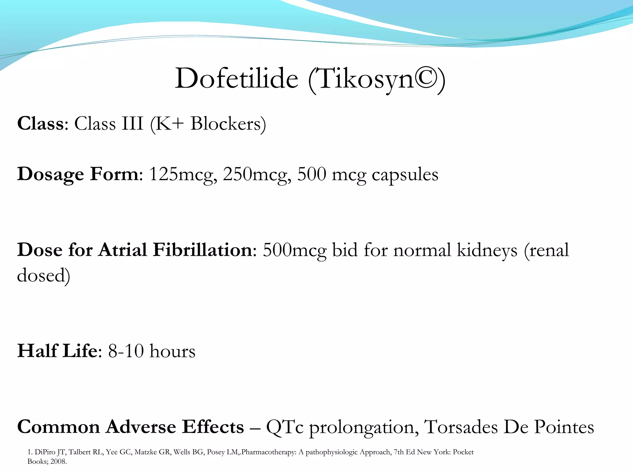 Dofetilide (Tikosyn©)
Class: Class III (K+ Blockers)
Dosage Form: 125mcg, 250mcg, 500 mcg capsules
Dose for Atrial Fibrillation: 500mcg bid for normal kidneys (renal
dosed)
Half Life: 8-10 hours
Common Adverse Effects – QTc prolongation, Torsades De Pointes
1. DiPiro JT, Talbert RL, Yee GC, Matzke GR, Wells BG, Posey LM,.Pharmacotherapy: A pathophysiologic Approach, 7th Ed New York: Pocket
Books; 2008.
 