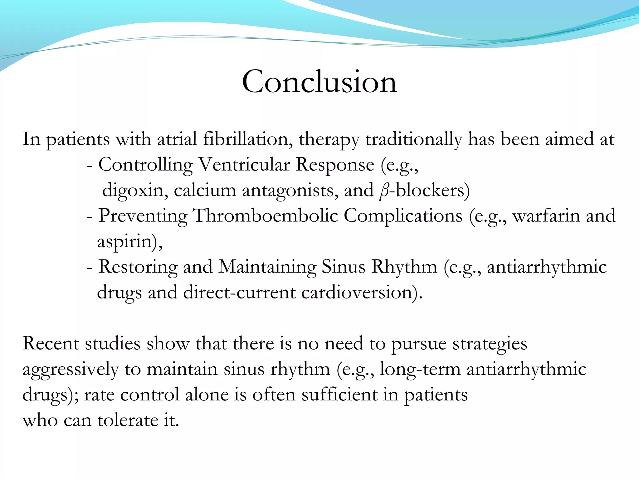 Conclusion
In patients with atrial fibrillation, therapy traditionally has been aimed at
- Controlling Ventricular Response (e.g.,
digoxin, calcium antagonists, and β-blockers)
- Preventing Thromboembolic Complications (e.g., warfarin and
aspirin),
- Restoring and Maintaining Sinus Rhythm (e.g., antiarrhythmic
drugs and direct-current cardioversion).
Recent studies show that there is no need to pursue strategies
aggressively to maintain sinus rhythm (e.g., long-term antiarrhythmic
drugs); rate control alone is often sufficient in patients
who can tolerate it.
 