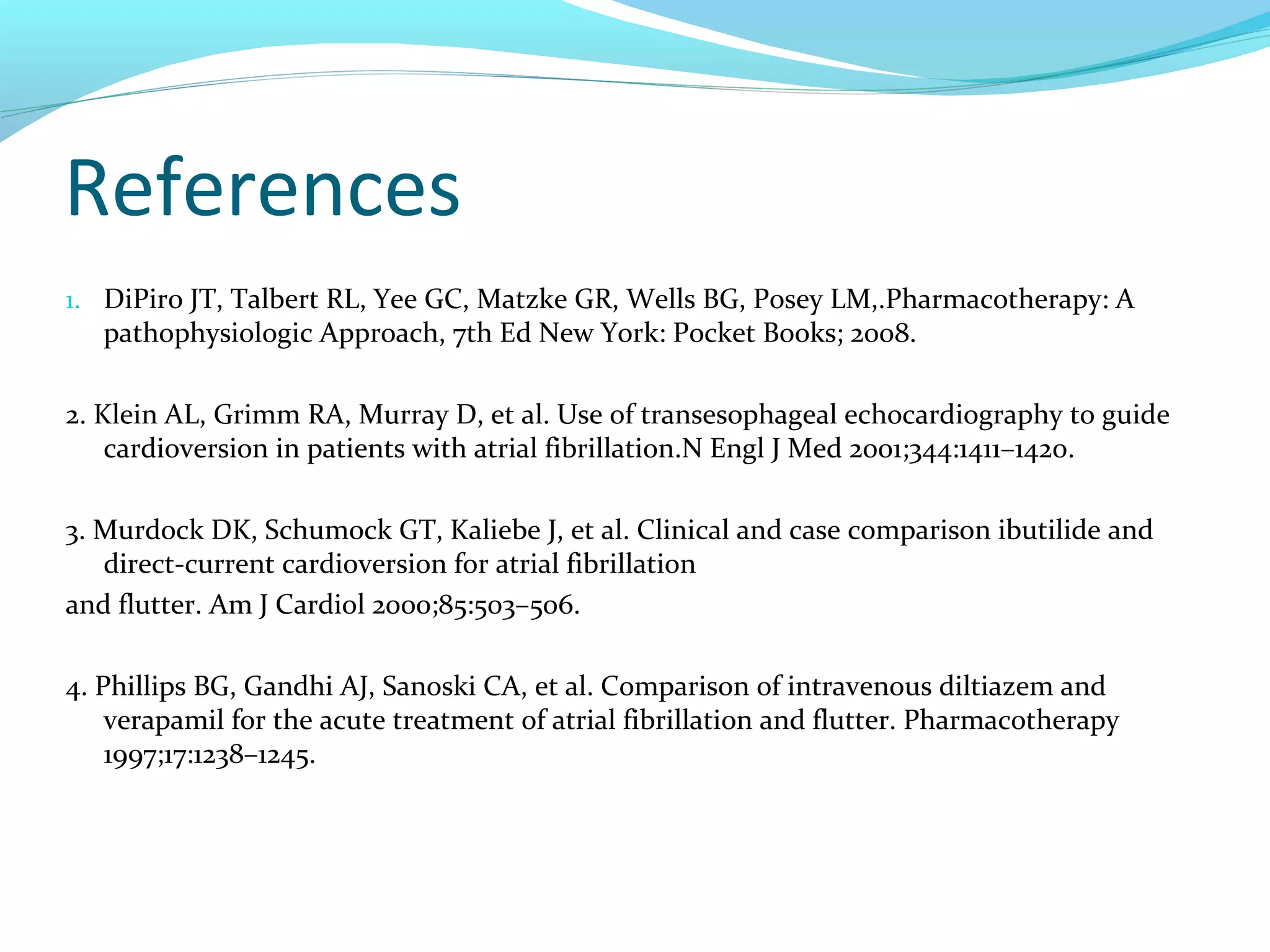 References
1. DiPiro JT, Talbert RL, Yee GC, Matzke GR, Wells BG, Posey LM,.Pharmacotherapy: A
pathophysiologic Approach, 7th Ed New York: Pocket Books; 2008.
2. Klein AL, Grimm RA, Murray D, et al. Use of transesophageal echocardiography to guide
cardioversion in patients with atrial fibrillation.N Engl J Med 2001;344:1411–1420.
3. Murdock DK, Schumock GT, Kaliebe J, et al. Clinical and case comparison ibutilide and
direct-current cardioversion for atrial fibrillation
and flutter. Am J Cardiol 2000;85:503–506.
4. Phillips BG, Gandhi AJ, Sanoski CA, et al. Comparison of intravenous diltiazem and
verapamil for the acute treatment of atrial fibrillation and flutter. Pharmacotherapy
1997;17:1238–1245.
 