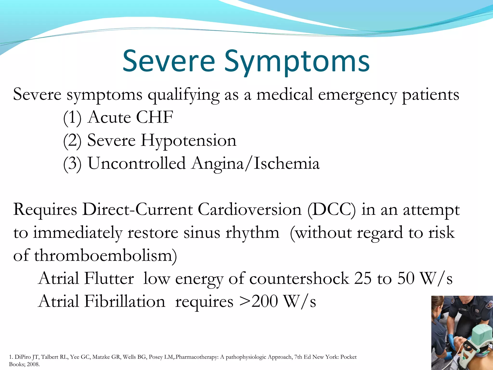 Severe Symptoms
Severe symptoms qualifying as a medical emergency patients
(1) Acute CHF
(2) Severe Hypotension
(3) Uncontrolled Angina/Ischemia
Requires Direct-Current Cardioversion (DCC) in an attempt
to immediately restore sinus rhythm (without regard to risk
of thromboembolism)
Atrial Flutter low energy of countershock 25 to 50 W/s
Atrial Fibrillation requires >200 W/s
1. DiPiro JT, Talbert RL, Yee GC, Matzke GR, Wells BG, Posey LM,.Pharmacotherapy: A pathophysiologic Approach, 7th Ed New York: Pocket
Books; 2008.
 