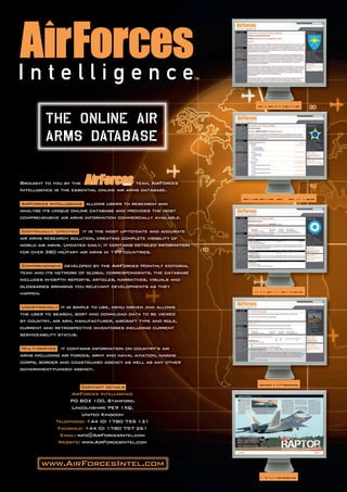 OVERVIEWS




Brought to you by the                       team, AirForces
Intelligence is the essential online air arms database.
                                                                  ORDERS OF BATTLE
AirForces Intelligence allows users to research and
analyse its unique online database and provides the most
comprehensive air arms information commercially available.

 Continually Updated it is the most up-to-date and accurate
air arms research solution, creating complete visibility of
world air arms. Updated daily, it contains detailed information
for over 380 military air arms in 199 countries.

 Comprehensive developed by the AirForces Monthly editorial
team and its network of global correspondents, the database
includes in-depth reports, articles, narratives, visuals and
glossaries bringing you relevant developments as they
happen.                                                             INVENTORIES

User-friendly it is simple to use, menu driven and allows
the user to search, sort and download data to be viewed
by country, air arm, manufacturer, aircraft type and role,
current and retrospective inventories including current
serviceability status.

Multi-service it contains information on country’s air
arms including air forces, army and naval aviation, marine
corps, border and coastguard agency as well as any other
government-funded agency.


                        Contact details
                                                                     SORTABLE
                   AirForces Intelligence
                  PO BOX 100, Stamford,
                   Lincolnshire PE9 1XQ,
                        United Kingdom
             Telephone: +44 (0) 1780 755 131
              Facsimile: +44 (0) 1780 757 261
               Email: info@AirForcesIntel.com
              Website: www.AirForcesIntel.com



       www.AirForcesIntel.com
                                                                      ARTICLES
 