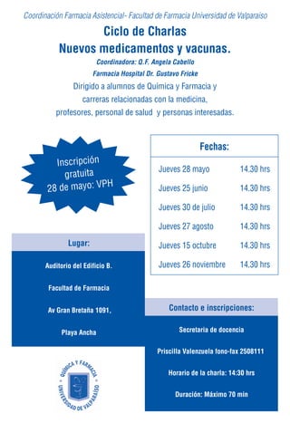 Coordinación Farmacia Asistencial- Facultad de Farmacia Universidad de Valparaiso

                  Ciclo de Charlas
           Nuevos medicamentos y vacunas.
                         Coordinadora: Q.F. Angela Cabello
                        Farmacia Hospital Dr. Gustavo Fricke
                 Dirigido a alumnos de Química y Farmacia y
                    carreras relacionadas con la medicina,
          profesores, personal de salud y personas interesadas.



                                                               Fechas:
          Inscripción
                                              Jueves 28 mayo               14.30 hrs
            gratuita
        28 de mayo: VPH                       Jueves 25 junio              14.30 hrs

                                              Jueves 30 de julio           14.30 hrs

                                              Jueves 27 agosto             14.30 hrs
               Lugar:                         Jueves 15 octubre            14.30 hrs

       Auditorio del Edificio B.              Jueves 26 noviembre          14.30 hrs

        Facultad de Farmacia


        Av Gran Bretaña 1091,                     Contacto e inscripciones:

             Playa Ancha                             Secretaria de docencia


                                              Priscilla Valenzuela fono-fax 2508111


                                                  Horario de la charla: 14:30 hrs


                                                    Duración: Máximo 70 min
 