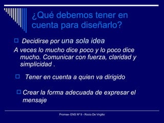 ¿Qué debemos tener en cuenta para diseñarlo? Decidirse por  una sola idea A veces lo mucho dice poco y lo poco dice mucho. Comunicar con fuerza, claridad y simplicidad . Crear la forma adecuada de expresar el mensaje Tener en cuenta a quien va dirigido 