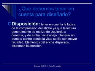 ¿Qué debemos tener en cuenta para diseñarlo? Disposición:  tener en cuenta la lógica de la comprensión del afiche ya que la lectura generalmente se realiza de izquierda a derecha, y de arriba hacia abajo. Generar un punto o centro donde la vista se fije con mayor facilidad. Elementos del afiche dispersos, dispersan la atención. 