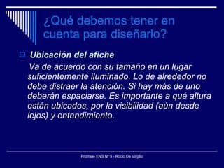 ¿Qué debemos tener en cuenta para diseñarlo? Ubicación del afiche Va de acuerdo con su tamaño en un lugar suficientemente iluminado. Lo de alrededor no debe distraer la atención. Si hay más de uno deberán espaciarse. Es importante a qué altura están ubicados, por la visibilidad (aún desde lejos) y entendimiento. 
