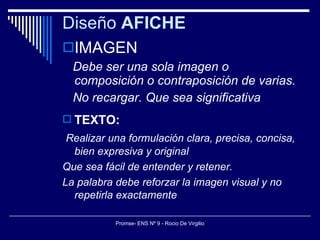 Diseño  AFICHE IMAGEN Debe ser una sola imagen o composición o contraposición de varias.  No recargar. Que sea significativa TEXTO: Realizar una formulación clara, precisa, concisa, bien expresiva y original Que sea fácil de entender y retener. La palabra debe reforzar la imagen visual y no repetirla exactamente 