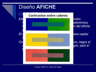Diseño  AFICHE COLOR Elemento primordial para llamar la atención. Colores “fríos” o “calientes” y sus predominios, hablan ya del propósito de trasmisión del afiche y sensibilidad del espectador. El contraste es otro factor importante para captar la atención. Contrastes máximos: negro sobre blanco, negro s/ amarillo, rojo s/ blanco, blanco s/ negro, azul s/ blanco, negro s/ rojo... 
